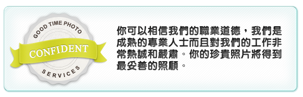 你可以相信我們的職業道德，我們是成熟的專業人士而且對我們的工作非常熱誠和嚴肅。你的珍貴照片將得到最妥善的照顧。