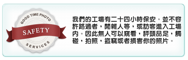 我們的工場有二十四小時保安。並不容許路過者，閒雜人等，或訪客進入工場內。因此無人可以窺看，評頭品足，觸碰，拍照，盜竊或者損害你的照片。